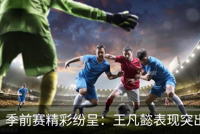 季前赛精彩纷呈：王凡懿表现突出，助球队战胜对手